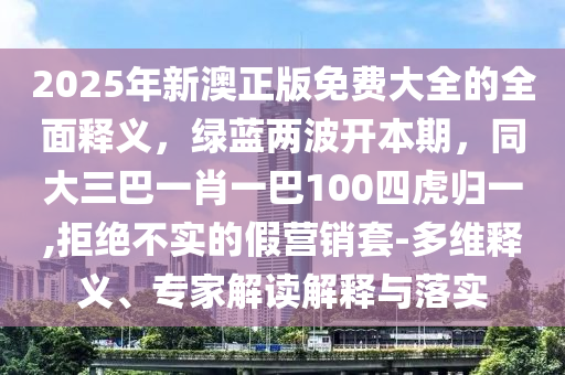 2025年新澳正版免費大全的全面釋義，綠藍兩波開本期，同大三巴一肖一巴100四虎歸一,拒絕不實的假營銷套-多維釋義、專家解讀解釋與落實