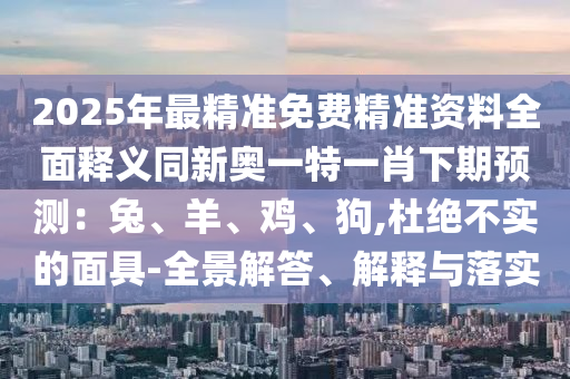 2025年最精準(zhǔn)免費(fèi)精準(zhǔn)資料全面釋義同新奧一特一肖下期預(yù)測：兔、羊、雞、狗,杜絕不實(shí)的面具-全景解答、解釋與落實(shí)