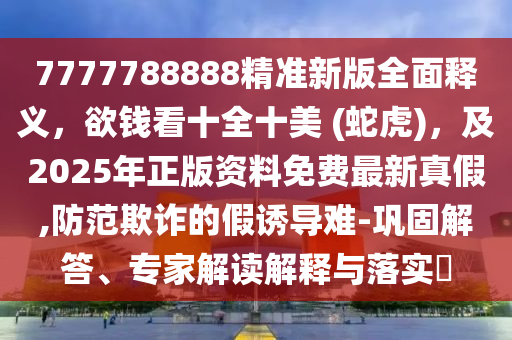 7777788888精準(zhǔn)新版全面釋義，欲錢(qián)看十全十美 (蛇虎)，及2025年正版資料免費(fèi)最新真假,防范欺詐的假誘導(dǎo)難-鞏固解答、專(zhuān)家解讀解釋與落實(shí)?