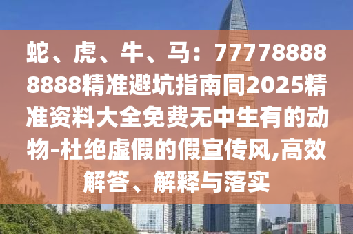 蛇、虎、牛、馬：777788888888精準避坑指南同2025精準資料大全免費無中生有的動物-杜絕虛假的假宣傳風,高效解答、解釋與落實