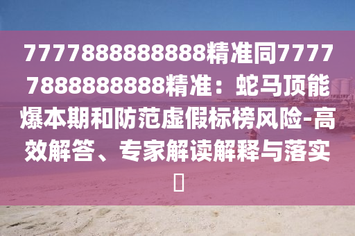 7777888888888精準(zhǔn)同77777888888888精準(zhǔn)：蛇馬頂能爆本期和防范虛假標(biāo)榜風(fēng)險(xiǎn)-高效解答、專家解讀解釋與落實(shí)?