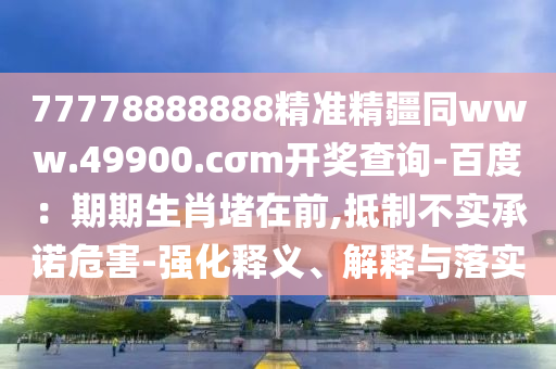 77778888888精準(zhǔn)精疆同www.49900.cσm開(kāi)獎(jiǎng)查詢-百度：期期生肖堵在前,抵制不實(shí)承諾危害-強(qiáng)化釋義、解釋與落實(shí)