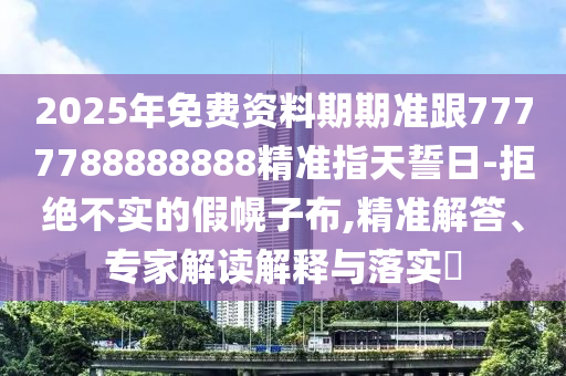 2025年免費資料期期準跟7777788888888精準指天誓日-拒絕不實的假幌子布,精準解答、專家解讀解釋與落實?