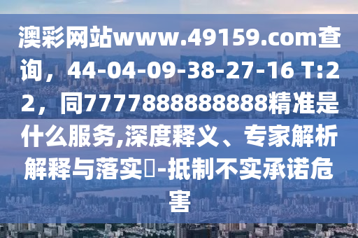 澳彩網(wǎng)站www.49159.соm查詢，44-04-09-38-27-16 T:22，同7777888888888精準是什么服務,深度釋義、專家解析解釋與落實?-抵制不實承諾危害