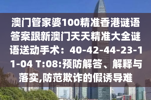 澳門管家婆100精準香港謎語答案跟新澳門天天精準大全謎語送動手術(shù)：40-42-44-23-11-04 T:08:預防解答、解釋與落實,防范欺詐的假誘導難