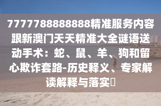 7777788888888精準(zhǔn)服務(wù)內(nèi)容跟新澳門天天精準(zhǔn)大全謎語送動手術(shù)：蛇、鼠、羊、狗和留心欺詐套路-歷史釋義、專家解讀解釋與落實?