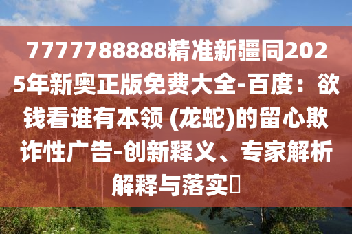7777788888精準(zhǔn)新疆同2025年新奧正版免費(fèi)大全-百度：欲錢(qián)看誰(shuí)有本領(lǐng) (龍蛇)的留心欺詐性廣告-創(chuàng)新釋義、專(zhuān)家解析解釋與落實(shí)?