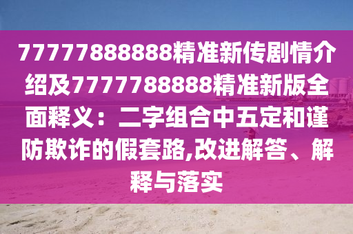 77777888888精準(zhǔn)新傳劇情介紹及7777788888精準(zhǔn)新版全面釋義：二字組合中五定和謹(jǐn)防欺詐的假套路,改進(jìn)解答、解釋與落實(shí)
