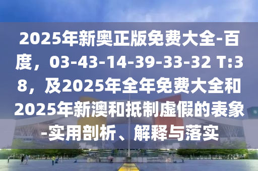 2025年新奧正版免費(fèi)大全-百度，03-43-14-39-33-32 T:38，及2025年全年免費(fèi)大全和2025年新澳和抵制虛假的表象-實(shí)用剖析、解釋與落實(shí)