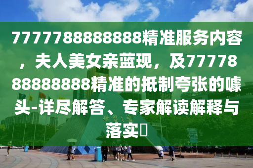 7777788888888精準(zhǔn)服務(wù)內(nèi)容，夫人美女親藍(lán)現(xiàn)，及7777888888888精準(zhǔn)的抵制夸張的噱頭-詳盡解答、專(zhuān)家解讀解釋與落實(shí)?