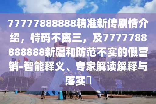 77777888888精準新傳劇情介紹，特碼不離三，及7777788888888新疆和防范不實的假營銷-智能釋義、專家解讀解釋與落實?