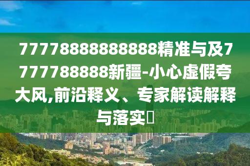 77778888888888精準(zhǔn)與及7777788888新疆-小心虛假夸大風(fēng),前沿釋義、專家解讀解釋與落實(shí)?