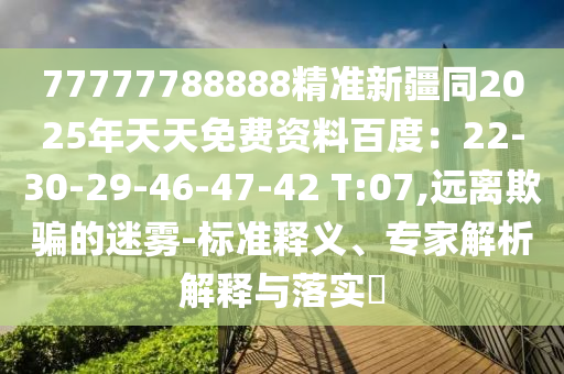 77777788888精準(zhǔn)新疆同2025年天天免費(fèi)資料百度：22-30-29-46-47-42 T:07,遠(yuǎn)離欺騙的迷霧-標(biāo)準(zhǔn)釋義、專家解析解釋與落實(shí)?