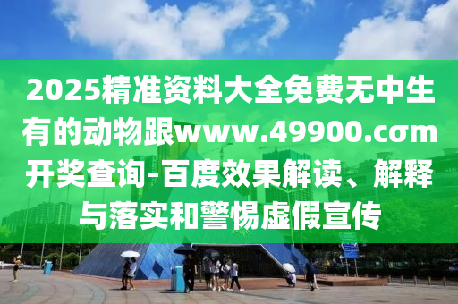 2025精準資料大全免費無中生有的動物跟www.49900.cσm開獎查詢-百度效果解讀、解釋與落實和警惕虛假宣傳