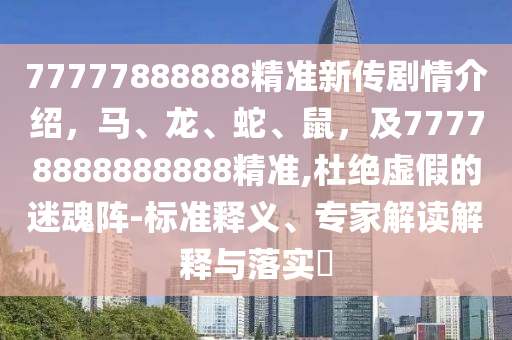 77777888888精準(zhǔn)新傳劇情介紹，馬、龍、蛇、鼠，及77778888888888精準(zhǔn),杜絕虛假的迷魂陣-標(biāo)準(zhǔn)釋義、專(zhuān)家解讀解釋與落實(shí)?