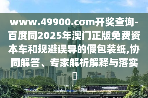 www.49900.cσm開獎查詢-百度同2025年澳門正版免費資本車和規(guī)避誤導(dǎo)的假包裝紙,協(xié)同解答、專家解析解釋與落實?