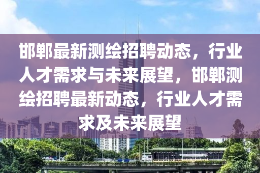 邯鄲最新測(cè)繪招聘動(dòng)態(tài)，行業(yè)人才需求與未來(lái)展望，邯鄲測(cè)繪招聘最新動(dòng)態(tài)，行業(yè)人才需求及未來(lái)展望