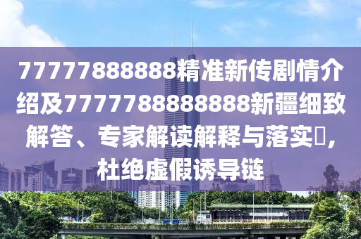 77777888888精準新傳劇情介紹及7777788888888新疆細致解答、專家解讀解釋與落實?,杜絕虛假誘導鏈
