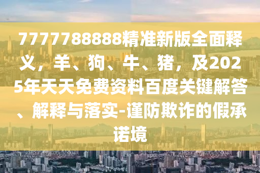 7777788888精準(zhǔn)新版全面釋義，羊、狗、牛、豬，及2025年天天免費(fèi)資料百度關(guān)鍵解答、解釋與落實(shí)-謹(jǐn)防欺詐的假承諾境