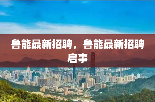 魯能最新招聘，魯能最新招聘啟事