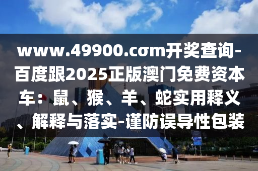www.49900.cσm開(kāi)獎(jiǎng)查詢(xún)-百度跟2025正版澳門(mén)免費(fèi)資本車(chē)：鼠、猴、羊、蛇實(shí)用釋義、解釋與落實(shí)-謹(jǐn)防誤導(dǎo)性包裝