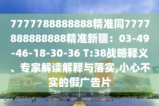 7777788888888精準(zhǔn)同7777888888888精準(zhǔn)新疆：03-49-46-18-30-36 T:38戰(zhàn)略釋義、專家解讀解釋與落實,小心不實的假廣告片