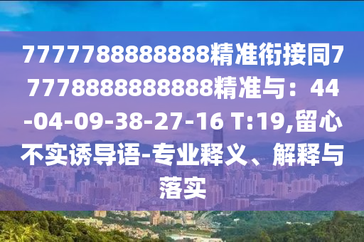 7777788888888精準(zhǔn)銜接同77778888888888精準(zhǔn)與：44-04-09-38-27-16 T:19,留心不實(shí)誘導(dǎo)語(yǔ)-專(zhuān)業(yè)釋義、解釋與落實(shí)