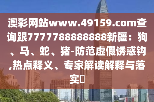 澳彩網(wǎng)站www.49159.соm查詢跟7777788888888新疆：狗、馬、蛇、豬-防范虛假誘惑鉤,熱點(diǎn)釋義、專家解讀解釋與落實(shí)?