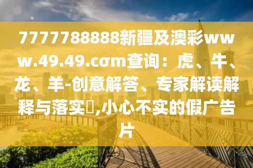 7777788888新疆及澳彩www.49.49.cσm查詢：虎、牛、龍、羊-創(chuàng)意解答、專家解讀解釋與落實(shí)?,小心不實(shí)的假廣告片