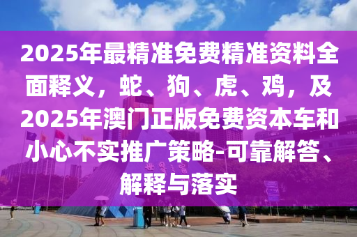 2025年最精準(zhǔn)免費(fèi)精準(zhǔn)資料全面釋義，蛇、狗、虎、雞，及2025年澳門正版免費(fèi)資本車和小心不實(shí)推廣策略-可靠解答、解釋與落實(shí)