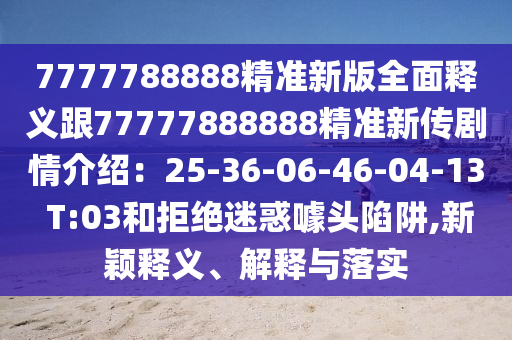 7777788888精準(zhǔn)新版全面釋義跟77777888888精準(zhǔn)新傳劇情介紹：25-36-06-46-04-13 T:03和拒絕迷惑噱頭陷阱,新穎釋義、解釋與落實