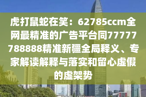 虎打鼠蛇在笑：62785ccm全網(wǎng)最精準(zhǔn)的廣告平臺(tái)同77777788888精準(zhǔn)新疆全局釋義、專家解讀解釋與落實(shí)和留心虛假的虛架勢(shì)