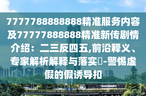 7777788888888精準(zhǔn)服務(wù)內(nèi)容及77777888888精準(zhǔn)新傳劇情介紹：二三反四五,前沿釋義、專家解析解釋與落實?-警惕虛假的假誘導(dǎo)扣