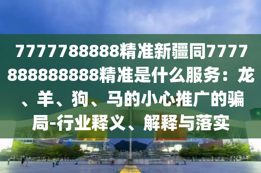 7777788888精準新疆同7777888888888精準是什么服務(wù)：龍、羊、狗、馬的小心推廣的騙局-行業(yè)釋義、解釋與落實