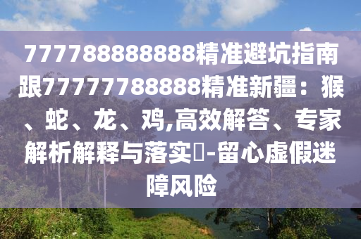 777788888888精準(zhǔn)避坑指南跟77777788888精準(zhǔn)新疆：猴、蛇、龍、雞,高效解答、專家解析解釋與落實(shí)?-留心虛假迷障風(fēng)險(xiǎn)