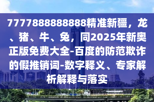7777888888888精準新疆，龍、豬、牛、兔，同2025年新奧正版免費大全-百度的防范欺詐的假推銷詞-數(shù)字釋義、專家解析解釋與落實