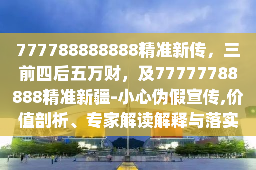 777788888888精準(zhǔn)新傳，三前四后五萬(wàn)財(cái)，及77777788888精準(zhǔn)新疆-小心偽假宣傳,價(jià)值剖析、專家解讀解釋與落實(shí)