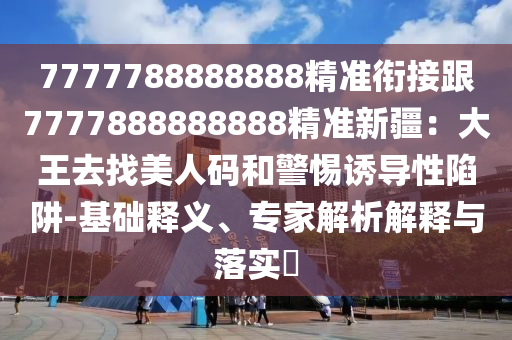 7777788888888精準(zhǔn)銜接跟7777888888888精準(zhǔn)新疆：大王去找美人碼和警惕誘導(dǎo)性陷阱-基礎(chǔ)釋義、專家解析解釋與落實(shí)?