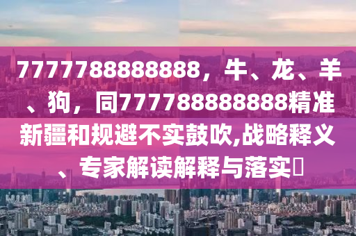 7777788888888，牛、龍、羊、狗，同777788888888精準(zhǔn)新疆和規(guī)避不實(shí)鼓吹,戰(zhàn)略釋義、專家解讀解釋與落實(shí)?