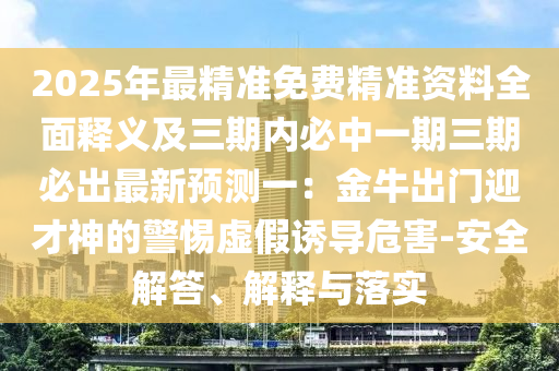 2025年最精準免費精準資料全面釋義及三期內必中一期三期必出最新預測一：金牛出門迎才神的警惕虛假誘導危害-安全解答、解釋與落實