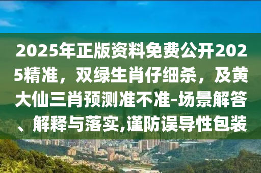 2025年正版資料免費(fèi)公開2025精準(zhǔn)，雙綠生肖仔細(xì)殺，及黃大仙三肖預(yù)測準(zhǔn)不準(zhǔn)-場景解答、解釋與落實(shí),謹(jǐn)防誤導(dǎo)性包裝