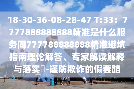 18-30-36-08-28-47 T:33：7777888888888精準(zhǔn)是什么服務(wù)同777788888888精準(zhǔn)避坑指南理論解答、專家解讀解釋與落實(shí)?-謹(jǐn)防欺詐的假套路