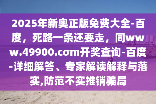 2025年新奧正版免費大全-百度，死路一條還要走，同www.49900.cσm開獎查詢-百度-詳細解答、專家解讀解釋與落實,防范不實推銷騙局