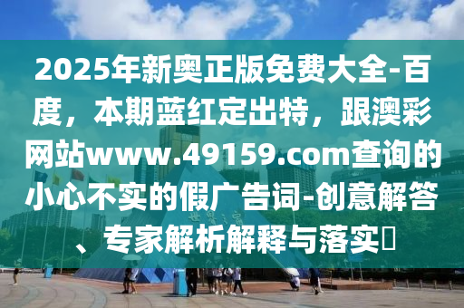 2025年新奧正版免費大全-百度，本期藍(lán)紅定出特，跟澳彩網(wǎng)站www.49159.соm查詢的小心不實的假廣告詞-創(chuàng)意解答、專家解析解釋與落實?