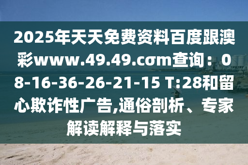 2025年天天免費(fèi)資料百度跟澳彩www.49.49.cσm查詢：08-16-36-26-21-15 T:28和留心欺詐性廣告,通俗剖析、專家解讀解釋與落實(shí)
