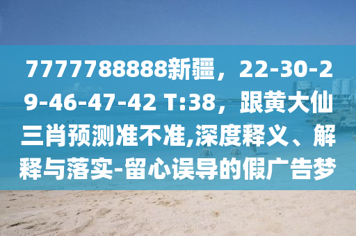 7777788888新疆，22-30-29-46-47-42 T:38，跟黃大仙三肖預(yù)測(cè)準(zhǔn)不準(zhǔn),深度釋義、解釋與落實(shí)-留心誤導(dǎo)的假廣告夢(mèng)