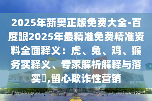 2025年新奧正版免費大全-百度跟2025年最精準(zhǔn)免費精準(zhǔn)資料全面釋義：虎、兔、雞、猴務(wù)實釋義、專家解析解釋與落實?,留心欺詐性營銷