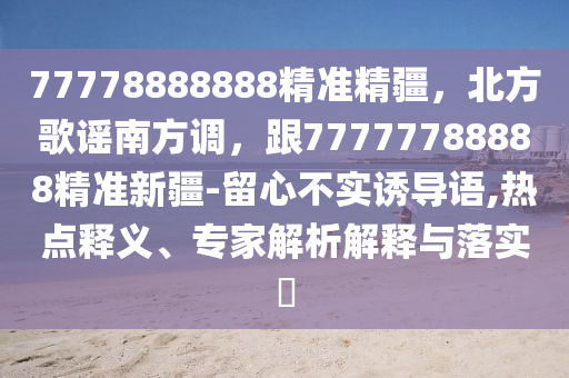 77778888888精準(zhǔn)精疆，北方歌謠南方調(diào)，跟77777788888精準(zhǔn)新疆-留心不實(shí)誘導(dǎo)語,熱點(diǎn)釋義、專家解析解釋與落實(shí)?