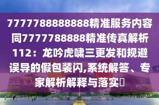 7777788888888精準(zhǔn)服務(wù)內(nèi)容同7777788888精準(zhǔn)傳真解析112：龍吟虎嘯三更發(fā)和規(guī)避誤導(dǎo)的假包裝閃,系統(tǒng)解答、專家解析解釋與落實?