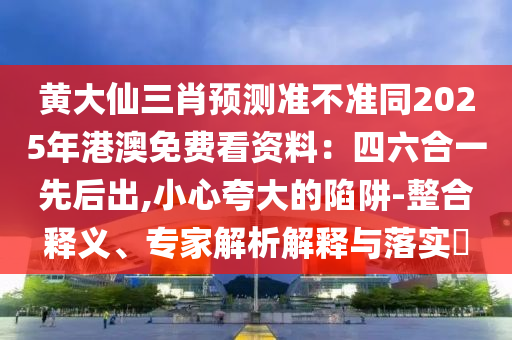 黃大仙三肖預(yù)測(cè)準(zhǔn)不準(zhǔn)同2025年港澳免費(fèi)看資料：四六合一先后出,小心夸大的陷阱-整合釋義、專家解析解釋與落實(shí)?
